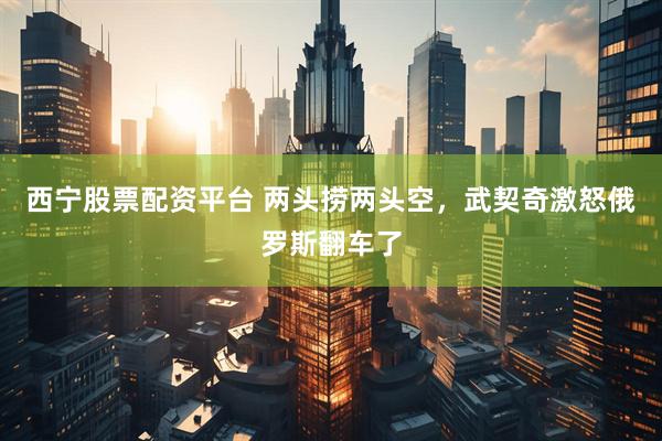 西宁股票配资平台 两头捞两头空，武契奇激怒俄罗斯翻车了