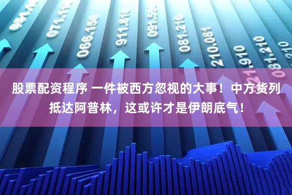股票配资程序 一件被西方忽视的大事！中方货列抵达阿普林，这或许才是伊朗底气！