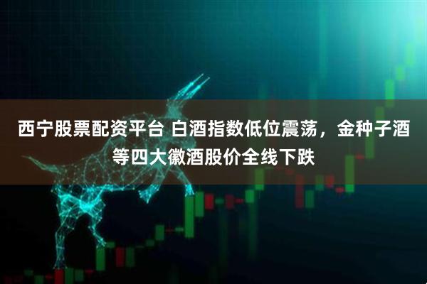 西宁股票配资平台 白酒指数低位震荡，金种子酒等四大徽酒股价全线下跌
