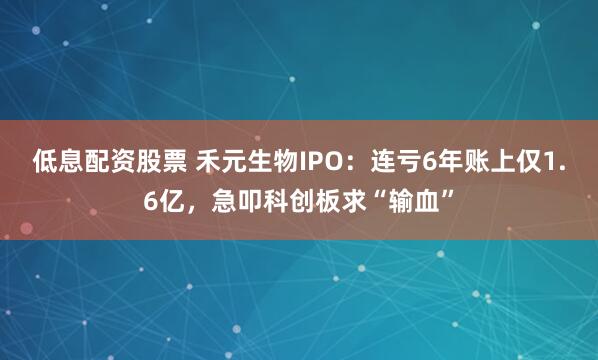 低息配资股票 禾元生物IPO：连亏6年账上仅1.6亿，急叩科创板求“输血”