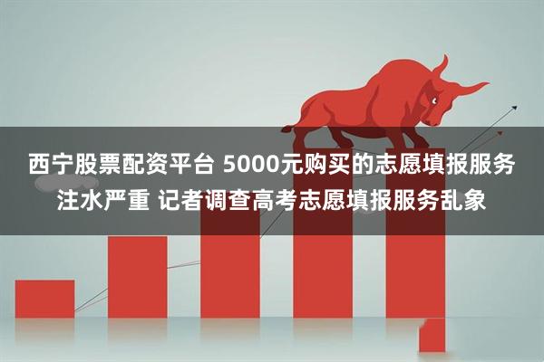 西宁股票配资平台 5000元购买的志愿填报服务注水严重 记者调查高考志愿填报服务乱象