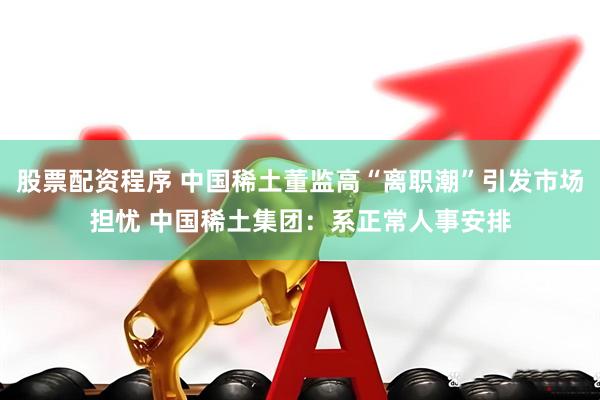 股票配资程序 中国稀土董监高“离职潮”引发市场担忧 中国稀土集团：系正常人事安排