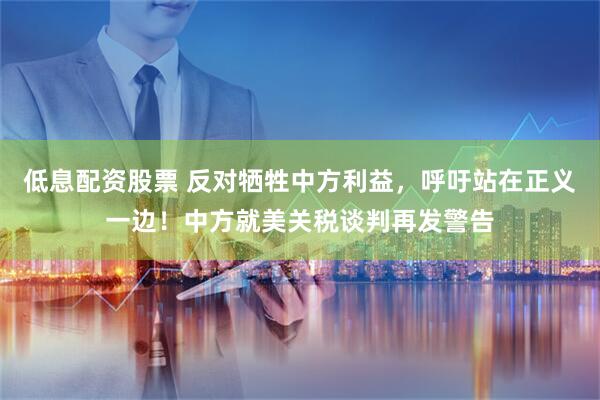 低息配资股票 反对牺牲中方利益，呼吁站在正义一边！中方就美关税谈判再发警告