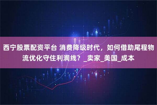 西宁股票配资平台 消费降级时代，如何借助尾程物流优化守住利润线？_卖家_美国_成本