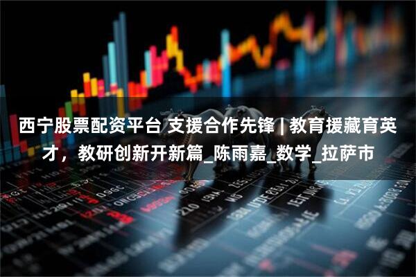 西宁股票配资平台 支援合作先锋 | 教育援藏育英才，教研创新开新篇_陈雨嘉_数学_拉萨市