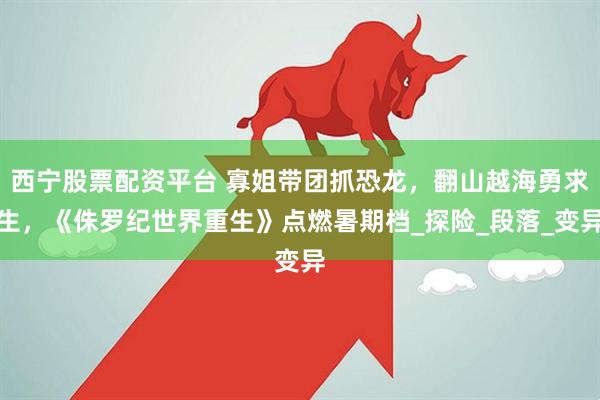 西宁股票配资平台 寡姐带团抓恐龙，翻山越海勇求生，《侏罗纪世界重生》点燃暑期档_探险_段落_变异