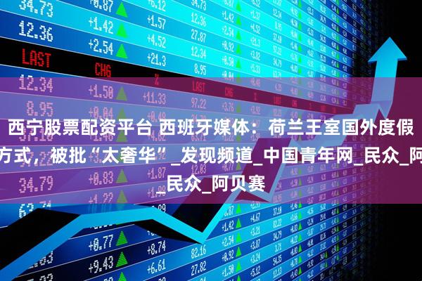西宁股票配资平台 西班牙媒体：荷兰王室国外度假消暑方式，被批“太奢华”_发现频道_中国青年网_民众_阿贝赛
