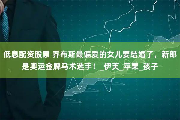低息配资股票 乔布斯最偏爱的女儿要结婚了，新郎是奥运金牌马术选手！_伊芙_苹果_孩子