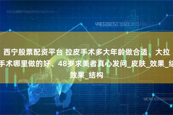 西宁股票配资平台 拉皮手术多大年龄做合适、大拉皮手术哪里做的好、48岁求美者真心发问_皮肤_效果_结构