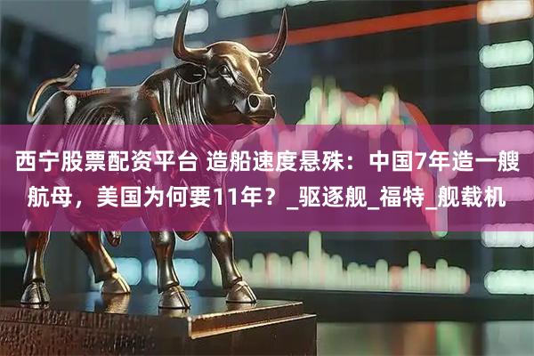 西宁股票配资平台 造船速度悬殊：中国7年造一艘航母，美国为何要11年？_驱逐舰_福特_舰载机