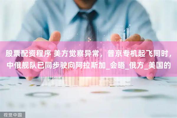 股票配资程序 美方觉察异常，普京专机起飞同时，中俄舰队已同步驶向阿拉斯加_会晤_俄方_美国的