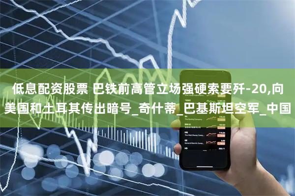 低息配资股票 巴铁前高管立场强硬索要歼-20,向美国和土耳其传出暗号_奇什蒂_巴基斯坦空军_中国