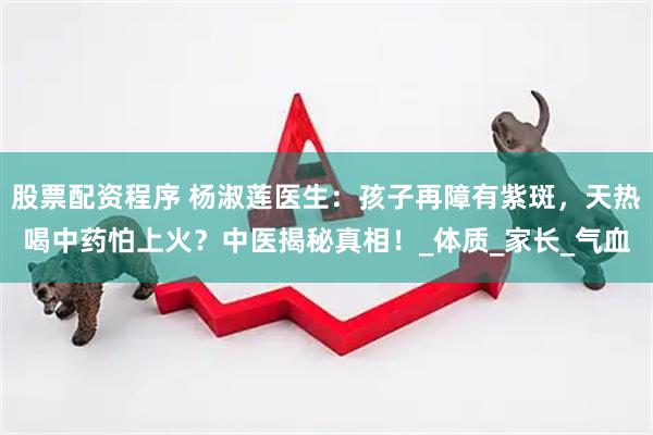 股票配资程序 杨淑莲医生：孩子再障有紫斑，天热喝中药怕上火？中医揭秘真相！_体质_家长_气血